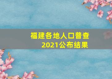 福建各地人口普查2021公布结果