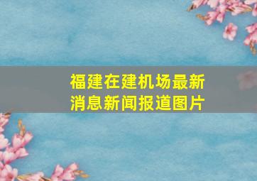 福建在建机场最新消息新闻报道图片