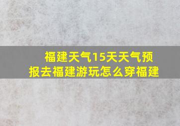 福建天气15天天气预报去福建游玩怎么穿福建