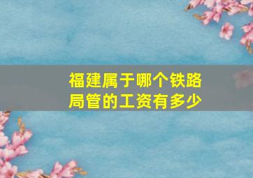 福建属于哪个铁路局管的工资有多少