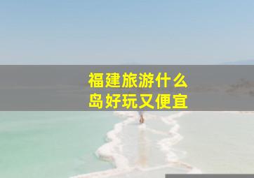 福建旅游什么岛好玩又便宜