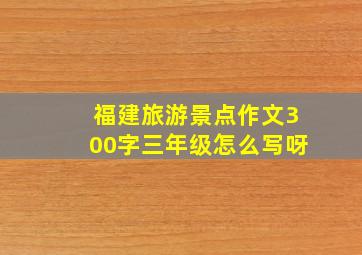 福建旅游景点作文300字三年级怎么写呀