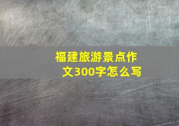 福建旅游景点作文300字怎么写