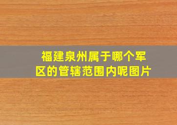 福建泉州属于哪个军区的管辖范围内呢图片