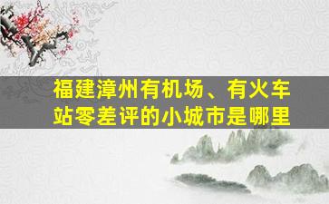 福建漳州有机场、有火车站零差评的小城市是哪里