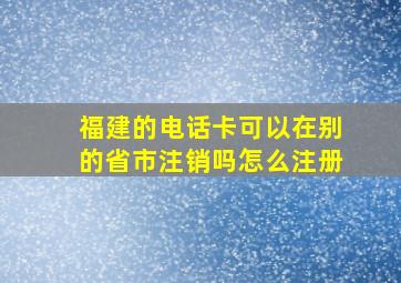 福建的电话卡可以在别的省市注销吗怎么注册