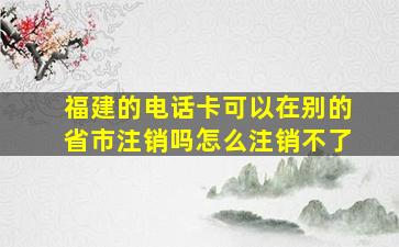 福建的电话卡可以在别的省市注销吗怎么注销不了