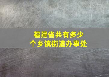 福建省共有多少个乡镇街道办事处