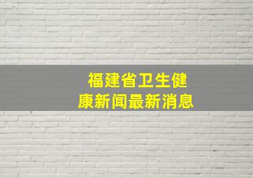 福建省卫生健康新闻最新消息