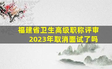 福建省卫生高级职称评审2023年取消面试了吗