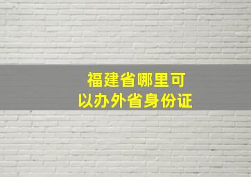 福建省哪里可以办外省身份证