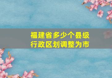 福建省多少个县级行政区划调整为市