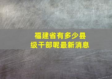 福建省有多少县级干部呢最新消息