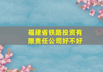 福建省铁路投资有限责任公司好不好