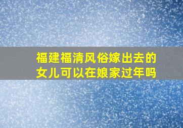 福建福清风俗嫁出去的女儿可以在娘家过年吗