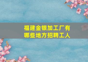 福建金银加工厂有哪些地方招聘工人