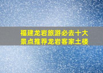 福建龙岩旅游必去十大景点推荐龙岩客家土楼