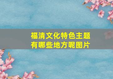 福清文化特色主题有哪些地方呢图片