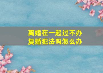 离婚在一起过不办复婚犯法吗怎么办