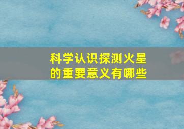 科学认识探测火星的重要意义有哪些