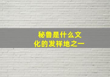 秘鲁是什么文化的发祥地之一