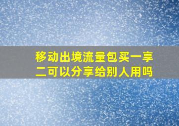 移动出境流量包买一享二可以分享给别人用吗