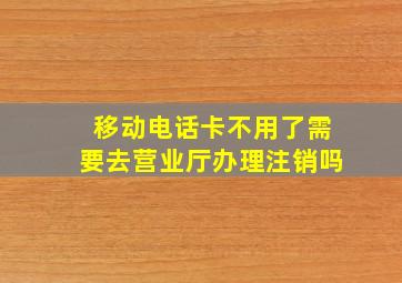 移动电话卡不用了需要去营业厅办理注销吗