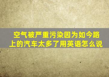 空气被严重污染因为如今路上的汽车太多了用英语怎么说