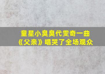 童星小臭臭代雯奇一曲《父亲》唱哭了全场观众