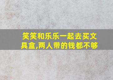 笑笑和乐乐一起去买文具盒,两人带的钱都不够