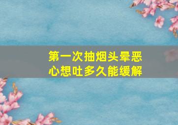 第一次抽烟头晕恶心想吐多久能缓解