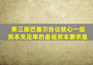 第三版巴塞尔协议核心一级资本充足率的最低资本要求是