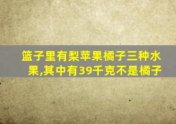 篮子里有梨苹果橘子三种水果,其中有39千克不是橘子