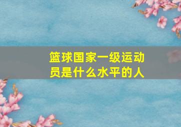 篮球国家一级运动员是什么水平的人