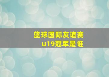 篮球国际友谊赛u19冠军是谁