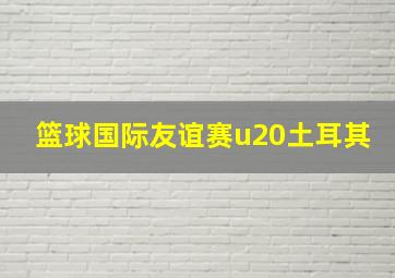 篮球国际友谊赛u20土耳其