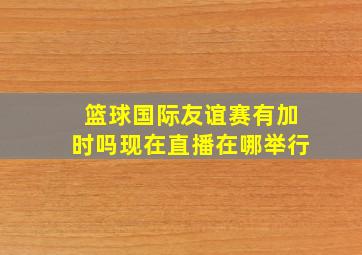 篮球国际友谊赛有加时吗现在直播在哪举行