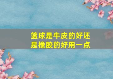 篮球是牛皮的好还是橡胶的好用一点