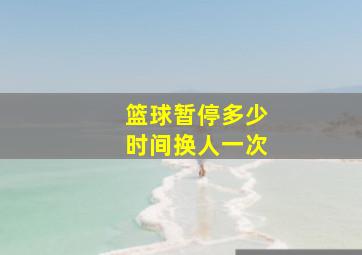 篮球暂停多少时间换人一次