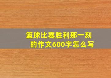 篮球比赛胜利那一刻的作文600字怎么写