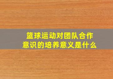 篮球运动对团队合作意识的培养意义是什么