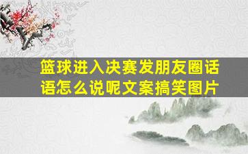 篮球进入决赛发朋友圈话语怎么说呢文案搞笑图片