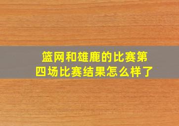 篮网和雄鹿的比赛第四场比赛结果怎么样了