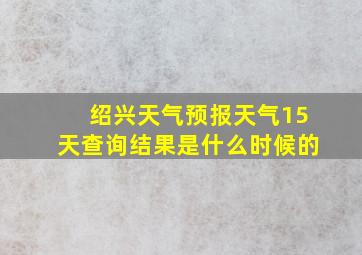 绍兴天气预报天气15天查询结果是什么时候的