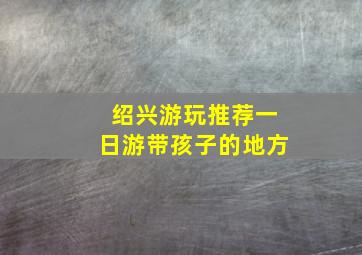 绍兴游玩推荐一日游带孩子的地方