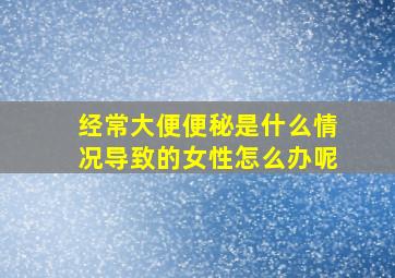 经常大便便秘是什么情况导致的女性怎么办呢