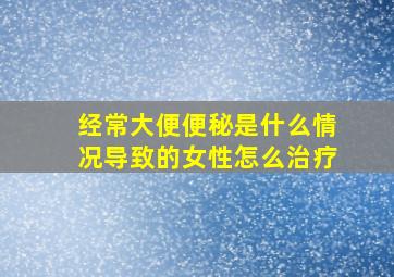 经常大便便秘是什么情况导致的女性怎么治疗