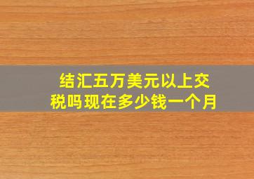 结汇五万美元以上交税吗现在多少钱一个月