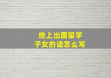 给上出国留学子女的话怎么写