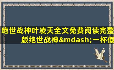 绝世战神叶凌天全文免费阅读完整版绝世战神—一杯假酒